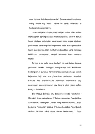 69
agar berbuat baik kepada wanita”. Betapa wasiat itu diulang
ulang dalam haji wada‟. Ketika itu beliau berbicara di
hadapan ribuan umatnya.
Untuk mengetahui apa yang menjadi dasar Islam dalam
meninggikan perempuan dan memuliakannya, terlebih dahulu
harus ditelaah kedudukan perempuan pada masa jahiliyah,
pada masa sekarang dan bagaimana pada masa peradaban
Islam. Dari sini kita akan melihat ketidakadilan yang menimpa
kehidupan perempuan, sampai sekarang terus menerus
terjadi.
Bangsa arab pada masa jahiliyah berbuat kejam kepada
putri-putri mereka sehingga menghalangi hak kehidupan.
Sedangkan Al-quran Al-Karim menetapkannya sebagai bentuk
kejahatan keji dan mengharamkan perbuatan tersebut.
Bahkan nabi memasukkan perbuatan membunuh bayi
perempuan atau membunuh bayi karena takut miskin dalam
kategori dosa besar.
Ibnu Masud berkata, aku bertanya kepada Rasulullah “
Manakah dosa paling besar ?” Beliau menjawab, ”Menjadikan
Allah sekutu sedangkan Dia-lah yang menciptakanmu.” Saya
bertanya, “kemudian apalagi ?” beliau bersabda “Membunuh
anakmu lantaran takut untuk makan bersamamu.” Saya
 