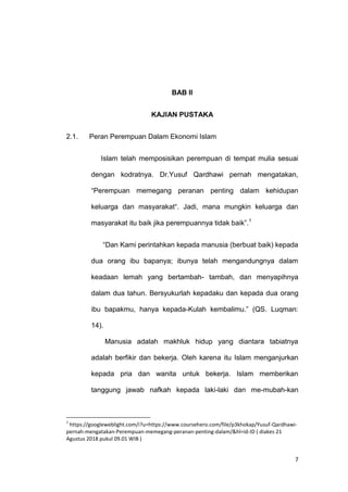 7
BAB II
KAJIAN PUSTAKA
2.1. Peran Perempuan Dalam Ekonomi Islam
Islam telah memposisikan perempuan di tempat mulia sesuai
dengan kodratnya. Dr.Yusuf Qardhawi pernah mengatakan,
“Perempuan memegang peranan penting dalam kehidupan
keluarga dan masyarakat“. Jadi, mana mungkin keluarga dan
masyarakat itu baik jika perempuannya tidak baik”.1
“Dan Kami perintahkan kepada manusia (berbuat baik) kepada
dua orang ibu bapanya; ibunya telah mengandungnya dalam
keadaan lemah yang bertambah- tambah, dan menyapihnya
dalam dua tahun. Bersyukurlah kepadaku dan kepada dua orang
ibu bapakmu, hanya kepada-Kulah kembalimu.” (QS. Luqman:
14).
Manusia adalah makhluk hidup yang diantara tabiatnya
adalah berfikir dan bekerja. Oleh karena itu Islam menganjurkan
kepada pria dan wanita untuk bekerja. Islam memberikan
tanggung jawab nafkah kepada laki-laki dan me-mubah-kan
1
https://googleweblight.com/i?u=https://www.coursehero.com/file/p3khokap/Yusuf-Qardhawi-
pernah-mengatakan-Perempuan-memegang-peranan-penting-dalam/&hl=id-ID ( diakes 21
Agustus 2018 pukul 09.01 WIB )
 