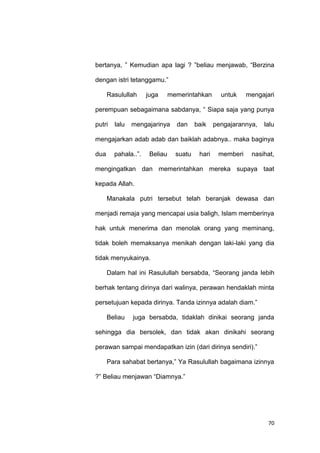 70
bertanya, ” Kemudian apa lagi ? ”beliau menjawab, “Berzina
dengan istri tetanggamu.”
Rasulullah juga memerintahkan untuk mengajari
perempuan sebagaimana sabdanya, “ Siapa saja yang punya
putri lalu mengajarinya dan baik pengajarannya, lalu
mengajarkan adab adab dan baiklah adabnya.. maka baginya
dua pahala..”. Beliau suatu hari memberi nasihat,
mengingatkan dan memerintahkan mereka supaya taat
kepada Allah.
Manakala putri tersebut telah beranjak dewasa dan
menjadi remaja yang mencapai usia baligh, Islam memberinya
hak untuk menerima dan menolak orang yang meminang,
tidak boleh memaksanya menikah dengan laki-laki yang dia
tidak menyukainya.
Dalam hal ini Rasulullah bersabda, “Seorang janda lebih
berhak tentang dirinya dari walinya, perawan hendaklah minta
persetujuan kepada dirinya. Tanda izinnya adalah diam.”
Beliau juga bersabda, tidaklah dinikai seorang janda
sehingga dia bersolek, dan tidak akan dinikahi seorang
perawan sampai mendapatkan izin (dari dirinya sendiri).”
Para sahabat bertanya,” Ya Rasulullah bagaimana izinnya
?” Beliau menjawan “Diamnya.”
 