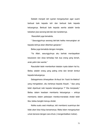 71
Setelah menjadi istri syariat menganjurkan agar suami
berbuat baik kepada istri dan berbuat baik kepada
keluarganya. Berbuat baik kepada wanita adalah tanda
kebaikan jiwa seorang laki-laki dan karakternya.
Rasulullah juga bersabda,
“ Sesungguhnya seorang laki-laki ketika menuangkan air
kepada istrinya akan diberikan ganjaran.”
Beliau juga bersabda dengan mengiba,
“Ya Allah, sesungguhnya aku berhak mendapatkan
kesukaran dan dosa terhadap hak dua orang yang lemah,
anak yatim dan wanita.”
Rasulullah telah memberikan teladan nyata dalam hal itu.
Beliau adalah orang yang paling cinta dan lemah lembut
kepada keluarganya.
Sebagaimana diriwayatkan Al-Asud bin Yazid An-Nakha‟I
yang mengatakan, aku bertanya kepada Aisyah, “ Apa yang
telah diperbuat nabi kepada keluarganya ?” Dia menjawab,”
Beliau dalam keadaan membantu keluarganya – artinya
membantu dalam pekerjaan mereka-manakala shalat telah
tiba, beliau bangkit menuju sholat.
Ketika suatu saat misalnya, istri membenci suaminya dan
tidak akan bisa hidup bersamanya. Maka Islam menganjurkan
untuk bercerai dengan cara khulu ( mengembalikan mahar).
 