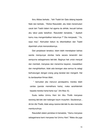 72
Ibnu Abbas berkata , “Istri Tsabit bin Qais datang kepada
Nabi dan berkata , “Wahai Rasulullah, aku tidak menemukan
cacat dari Tsabit dalam hal agama da akhlak, kecuali bahwa
aku takut pada kekafiran. Rasulullah bersabda, “ Apakah
kamu mau mengembalikan kebunnya ?” Dia menjawab, “ Ya,
saya mau”. Kemudian kebun itu dikembalikan dan Tsabit
diperintah untuk menceraikannya.
Dari penjelasan tersebut, Islam telah menetapkan bahwa
wanita mempunyai otoritas harta secara tersendiri dan
sempurna sebagaimana laki-laki. Baginya hak untuk menjual
dan membeli, menyewa dan menerima bayaran, mewakilkan
dan menghibahkan, tidak ada larangan atas semua itu selagi
berhubungan dengan orang yang berakal dan mengerti. Hal
itu berdasarkan firman Allah,
“ kemudian jika menurut pendapatmu mereka telah
cerdas (pandai memelihara harta), maka serahlaknlah
kepada mereka harta-harta nya.” (An-Nisa :6).
Suatu ketika Ummu Hani bin Abu Tholib menyewa
seorang laki-laki dari kalangan kaum musyrikin. Saudaranya ,
Ali bin Abi Thalib, tidak setuju karena laki-laki itu aka mencoba
membunuhnya.
Rasulullah dalam peristiwa ini bersabda, “ Kamu menyewa
sebagaimana kami menyewa hai Ummu Hani.” Maka dia juga
 