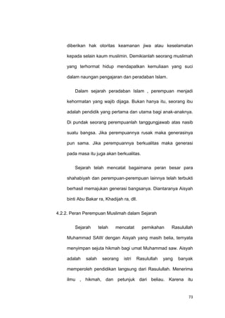 73
diberikan hak otoritas keamanan jiwa atau keselamatan
kepada selain kaum muslimin. Demikianlah seorang muslimah
yang terhormat hidup mendapatkan kemuliaan yang suci
dalam naungan pengajaran dan peradaban Islam.
Dalam sejarah peradaban Islam , perempuan menjadi
kehormatan yang wajib dijaga. Bukan hanya itu, seorang ibu
adalah pendidik yang pertama dan utama bagi anak-anaknya.
Di pundak seorang perempuanlah tanggungjawab atas nasib
suatu bangsa. Jika perempuannya rusak maka generasinya
pun sama. Jika perempuannya berkualitas maka generasi
pada masa itu juga akan berkualitas.
Sejarah telah mencatat bagaimana peran besar para
shahabiyah dan perempuan-perempuan lainnya telah terbukti
berhasil memajukan generasi bangsanya. Diantaranya Aisyah
binti Abu Bakar ra, Khadijah ra, dll.
4.2.2. Peran Perempuan Muslimah dalam Sejarah
Sejarah telah mencatat pernikahan Rasulullah
Muhammad SAW dengan Aisyah yang masih belia, ternyata
menyimpan sejuta hikmah bagi umat Muhammad saw. Aisyah
adalah salah seorang istri Rasulullah yang banyak
memperoleh pendidikan langsung dari Rasulullah. Menerima
ilmu , hikmah, dan petunjuk dari beliau. Karena itu
 