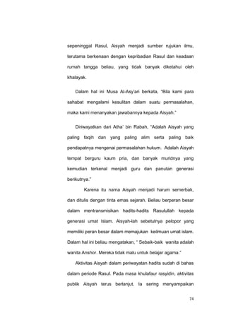 74
sepeninggal Rasul, Aisyah menjadi sumber rujukan ilmu,
terutama berkenaan dengan kepribadian Rasul dan keadaan
rumah tangga beliau, yang tidak banyak diketahui oleh
khalayak.
Dalam hal ini Musa Al-Asy‟ari berkata, “Bila kami para
sahabat mengalami kesulitan dalam suatu permasalahan,
maka kami menanyakan jawabannya kepada Aisyah.”
Diriwayatkan dari Atha‟ bin Rabah, “Adalah Aisyah yang
paling faqih dan yang paling alim serta paling baik
pendapatnya mengenai permasalahan hukum. Adalah Aisyah
tempat berguru kaum pria, dan banyak muridnya yang
kemudian terkenal menjadi guru dan panutan generasi
berikutnya.”
Karena itu nama Aisyah menjadi harum semerbak,
dan ditulis dengan tinta emas sejarah. Beliau berperan besar
dalam mentransmisikan hadits-hadits Rasulullah kepada
generasi umat Islam. Aisyah-lah sebetulnya pelopor yang
memiliki peran besar dalam memajukan keilmuan umat islam.
Dalam hal ini beliau mengatakan, “ Sebaik-baik wanita adalah
wanita Anshor. Mereka tidak malu untuk belajar agama.”
Aktivitas Aisyah dalam periwayatan hadits sudah di bahas
dalam periode Rasul. Pada masa khulafaur rasyidin, aktivitas
publik Aisyah terus berlanjut. Ia sering menyampaikan
 