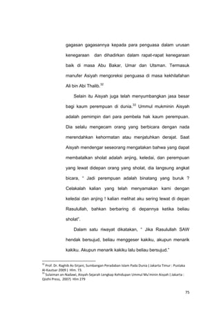 75
gagasan gagasannya kepada para penguasa dalam urusan
kenegaraan dan dihadirkan dalam rapat-rapat kenegaraan
baik di masa Abu Bakar, Umar dan Utsman. Termasuk
manufer Asiyah mengoreksi penguasa di masa kekhilafahan
Ali bin Abi Thalib.32
Selain itu Aisyah juga telah menyumbangkan jasa besar
bagi kaum perempuan di dunia.33
Ummul mukminin Aisyah
adalah pemimpin dari para pembela hak kaum perempuan.
Dia selalu mengecam orang yang berbicara dengan nada
merendahkan kehormatan atau menjatuhkan derajat. Saat
Aisyah mendengar seseorang mengatakan bahwa yang dapat
membatalkan sholat adalah anjing, keledai, dan perempuan
yang lewat didepan orang yang sholat, dia langsung angkat
bicara, “ Jadi perempuan adalah binatang yang buruk ?
Celakalah kalian yang telah menyamakan kami dengan
keledai dan anjing ! kalian melihat aku sering lewat di depan
Rasulullah, bahkan berbaring di depannya ketika beliau
sholat”.
Dalam satu riwayat dikatakan, “ Jika Rasulullah SAW
hendak bersujud, beliau menggeser kakiku, akupun menarik
kakiku. Akupun menarik kakiku lalu beliau bersujud.”
32
Prof. Dr. Raghib As-Sirjani, Sumbangan Peradaban Islam Pada Dunia ( Jakarta Timur : Pustaka
Al-Kautsar 2009 ) Hlm. 73.
33
Sulaiman an-Nadawi, Aisyah-Sejarah Lengkap Kehidupan Ummul Mu’minin Aisyah ( Jakarta :
Qisthi Press, 2007) Hlm 279
 