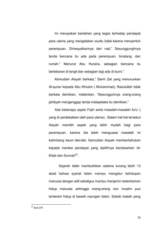 76
Ini merupakan bantahan yang tegas terhadap pendapat
para ulama yang mengatakan wudlu batal karena menyentuh
perempuan. Diriwayatkannya dari nab,” Sesunggunghnya
tanda bencana itu ada pada perempuan, binatang, dan
rumah.” Menurut Abu Huraira, sebagian bencana itu
bertebaran di langit dan sebagian lagi ada di bumi.”
Kemudian Aisyah berkata,” Demi Zat yang menurunkan
Al-quran kepada Abu Khosim ( Muhammad), Rasulullah tidak
berkata demikian, melainkan, “Sesungguhnya orang-orang
jahiliyah menganggap tanda malapetaka itu demikian.”
Ada beberapa aspek Fiqih serta masalah-masalah furu‟ (
yang di perdebatkan oleh para ulama) . Dalam hal-hal tersebut
Aisyah memilih aspek yang lebih mudah bagi para
perempuan, karena dia lebih menguasai masalah ini
ketimbang kaum laki-laki. Kemudian Aisyah memberitahukan
kepada mereka pendapat yang dipilihnya berdasarkan Al-
Kitab dan Sunnah34
.
Sejarah telah membuktikan selama kurang lebih 13
abad bahwa syariat Islam mampu mengatur kehidupan
manusia dengan adil sekaligus mampu menjamin ketentraman
hidup manusia sehingga orang-orang non muslim pun
tenteram hidup di bawah naungan Islam. Sebab risalah yang
34
Ibid 279
 