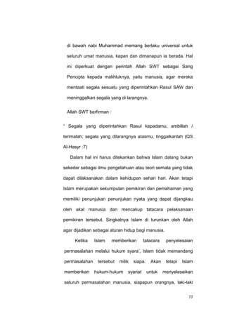 77
di bawah nabi Muhammad memang berlaku universal untuk
seluruh umat manusia, kapan dan dimanapun ia berada. Hal
ini diperkuat dengan perintah Allah SWT sebagai Sang
Pencipta kepada makhluknya, yaitu manusia, agar mereka
mentaati segala sesuatu yang diperintahkan Rasul SAW dan
meninggalkan segala yang di larangnya.
Allah SWT berfirman :
“ Segala yang diperintahkan Rasul kepadamu, ambillah /
terimalah; segala yang dilarangnya atasmu, tinggalkanlah (QS
Al-Hasyr :7)
Dalam hal ini harus ditekankan bahwa Islam datang bukan
sekedar sebagai ilmu pengetahuan atau teori semata yang tidak
dapat dilaksanakan dalam kehidupan sehari hari. Akan tetapi
Islam merupakan sekumpulan pemikiran dan pemahaman yang
memiliki penunjukan penunjukan nyata yang dapat dijangkau
oleh akal manusia dan mencakup tatacara pelaksanaan
pemikiran tersebut. Singkatnya Islam di turunkan oleh Allah
agar dijadikan sebagai aturan hidup bagi manusia.
Ketika Islam memberikan tatacara penyelesaian
permasalahan melalui hukum syara‟, Islam tidak memandang
permasalahan tersebut milik siapa. Akan tetapi Islam
memberikan hukum-hukum syariat untuk menyelesaikan
seluruh permasalahan manusia, siapapun orangnya, laki-laki
 