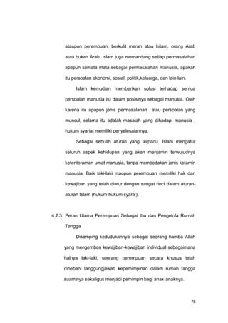 78
ataupun perempuan, berkulit merah atau hitam, orang Arab
atau bukan Arab. Islam juga memandang setiap permasalahan
apapun semata mata sebagai permasalahan manusia, apakah
itu persoalan ekonomi, sosial, politik,keluarga, dan lain lain.
Islam kemudian memberikan solusi terhadap semua
persoalan manusia itu dalam posisinya sebagai manusia. Oleh
karena itu apapun jenis permasalahan atau persoalan yang
muncul, selama itu adalah masalah yang dihadapi manusia ,
hukum syariat memiliki penyelesaiannya.
Sebagai sebuah aturan yang terpadu, Islam mengatur
seluruh aspek kehidupan yang akan menjamin terwujudnya
ketenteraman umat manusia, tanpa membedakan jenis kelamin
manusia. Baik laki-laki maupun perempuan memiliki hak dan
kewajiban yang telah diatur dengan sangat rinci dalam aturan-
aturan Islam (hukum-hukum syara‟).
4.2.3. Peran Utama Perempuan Sebagai Ibu dan Pengelola Rumah
Tangga
Disamping kedudukannya sebagai seorang hamba Allah
yang mengemban kewajiban-kewajiban individual sebagaimana
halnya laki-laki, seorang perempuan secara khusus telah
dibebani tanggungjawab kepemimpinan dalam rumah tangga
suaminya sekaligus menjadi pemimpin bagi anak-anaknya.
 