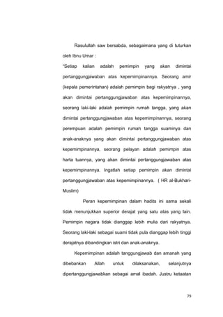 79
Rasulullah saw bersabda, sebagaimana yang di tuturkan
oleh Ibnu Umar :
“Setiap kalian adalah pemimpin yang akan dimintai
pertanggungjawaban atas kepemimpinannya. Seorang amir
(kepala pemerintahan) adalah pemimpin bagi rakyatnya , yang
akan dimintai pertanggungjawaban atas kepemimpinannya,
seorang laki-laki adalah pemimpin rumah tangga, yang akan
dimintai pertanggungjawaban atas kepemimpinannya, seorang
perempuan adalah pemimpin rumah tangga suaminya dan
anak-anaknya yang akan dimintai pertanggungjawaban atas
kepemimpinannya, seorang pelayan adalah pemimpin atas
harta tuannya, yang akan dimintai pertanggungjawaban atas
kepemimpinannya. Ingatlah setiap pemimpin akan dimintai
pertanggungjawaban atas kepemimpinannya. ( HR al-Bukhari-
Muslim)
Peran kepemimpinan dalam hadits ini sama sekali
tidak menunjukkan superior derajat yang satu atas yang lain.
Pemimpin negara tidak dianggap lebih mulia dari rakyatnya.
Seorang laki-laki sebagai suami tidak pula dianggap lebih tinggi
derajatnya dibandingkan istri dan anak-anaknya.
Kepemimpinan adalah tanggungjawab dan amanah yang
dibebankan Allah untuk dilaksanakan, selanjutnya
dipertanggungjawabkan sebagai amal ibadah. Justru ketaatan
 