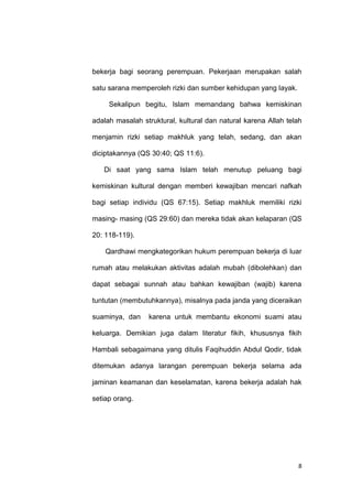 8
bekerja bagi seorang perempuan. Pekerjaan merupakan salah
satu sarana memperoleh rizki dan sumber kehidupan yang layak.
Sekalipun begitu, Islam memandang bahwa kemiskinan
adalah masalah struktural, kultural dan natural karena Allah telah
menjamin rizki setiap makhluk yang telah, sedang, dan akan
diciptakannya (QS 30:40; QS 11:6).
Di saat yang sama Islam telah menutup peluang bagi
kemiskinan kultural dengan memberi kewajiban mencari nafkah
bagi setiap individu (QS 67:15). Setiap makhluk memiliki rizki
masing- masing (QS 29:60) dan mereka tidak akan kelaparan (QS
20: 118-119).
Qardhawi mengkategorikan hukum perempuan bekerja di luar
rumah atau melakukan aktivitas adalah mubah (dibolehkan) dan
dapat sebagai sunnah atau bahkan kewajiban (wajib) karena
tuntutan (membutuhkannya), misalnya pada janda yang diceraikan
suaminya, dan karena untuk membantu ekonomi suami atau
keluarga. Demikian juga dalam literatur fikih, khususnya fikih
Hambali sebagaimana yang ditulis Faqihuddin Abdul Qodir, tidak
ditemukan adanya larangan perempuan bekerja selama ada
jaminan keamanan dan keselamatan, karena bekerja adalah hak
setiap orang.
 