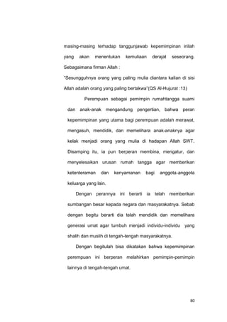 80
masing-masing terhadap tanggunjawab kepemimpinan inilah
yang akan menentukan kemuliaan derajat seseorang.
Sebagaimana firman Allah :
“Sesungguhnya orang yang paling mulia diantara kalian di sisi
Allah adalah orang yang paling bertakwa”(QS Al-Hujurat :13)
Perempuan sebagai pemimpin rumahtangga suami
dan anak-anak mengandung pengertian, bahwa peran
kepemimpinan yang utama bagi perempuan adalah merawat,
mengasuh, mendidik, dan memelihara anak-anaknya agar
kelak menjadi orang yang mulia di hadapan Allah SWT.
Disamping itu, ia pun berperan membina, mengatur, dan
menyelesaikan urusan rumah tangga agar memberikan
ketenteraman dan kenyamanan bagi anggota-anggota
keluarga yang lain.
Dengan perannya ini berarti ia telah memberikan
sumbangan besar kepada negara dan masyarakatnya. Sebab
dengan begitu berarti dia telah mendidik dan memelihara
generasi umat agar tumbuh menjadi individu-individu yang
shalih dan muslih di tengah-tengah masyarakatnya.
Dengan begitulah bisa dikatakan bahwa kepemimpinan
perempuan ini berperan melahirkan pemimpin-pemimpin
lainnya di tengah-tengah umat.
 