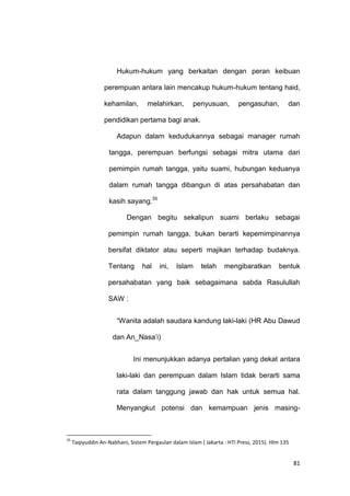81
Hukum-hukum yang berkaitan dengan peran keibuan
perempuan antara lain mencakup hukum-hukum tentang haid,
kehamilan, melahirkan, penyusuan, pengasuhan, dan
pendidikan pertama bagi anak.
Adapun dalam kedudukannya sebagai manager rumah
tangga, perempuan berfungsi sebagai mitra utama dari
pemimpin rumah tangga, yaitu suami, hubungan keduanya
dalam rumah tangga dibangun di atas persahabatan dan
kasih sayang.35
Dengan begitu sekalipun suami berlaku sebagai
pemimpin rumah tangga, bukan berarti kepemimpinannya
bersifat diktator atau seperti majikan terhadap budaknya.
Tentang hal ini, Islam telah mengibaratkan bentuk
persahabatan yang baik sebagaimana sabda Rasulullah
SAW :
“Wanita adalah saudara kandung laki-laki (HR Abu Dawud
dan An_Nasa‟i)
Ini menunjukkan adanya pertalian yang dekat antara
laki-laki dan perempuan dalam Islam tidak berarti sama
rata dalam tanggung jawab dan hak untuk semua hal.
Menyangkut potensi dan kemampuan jenis masing-
35
Taqiyuddin An-Nabhani, Sistem Pergaulan dalam Islam ( Jakarta : HTI Press, 2015). Hlm 135
 
