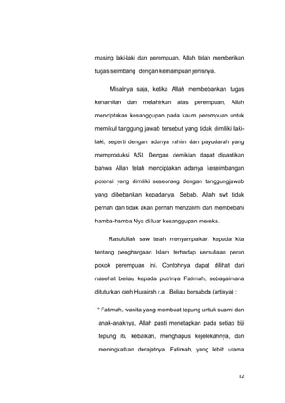 82
masing laki-laki dan perempuan, Allah telah memberikan
tugas seimbang dengan kemampuan jenisnya.
Misalnya saja, ketika Allah membebankan tugas
kehamilan dan melahirkan atas perempuan, Allah
menciptakan kesanggupan pada kaum perempuan untuk
memikul tanggung jawab tersebut yang tidak dimiliki laki-
laki, seperti dengan adanya rahim dan payudarah yang
memproduksi ASI. Dengan demikian dapat dipastikan
bahwa Allah telah menciptakan adanya keseimbangan
potensi yang dimiliki seseorang dengan tanggungjawab
yang dibebankan kepadanya. Sebab, Allah swt tidak
pernah dan tidak akan pernah menzalimi dan membebani
hamba-hamba Nya di luar kesanggupan mereka.
Rasulullah saw telah menyampaikan kepada kita
tentang penghargaan Islam terhadap kemuliaan peran
pokok perempuan ini. Contohnya dapat dilihat dari
nasehat beliau kepada putrinya Fatimah, sebagaimana
dituturkan oleh Hurairah r.a . Beliau bersabda (artinya) :
“ Fatimah, wanita yang membuat tepung untuk suami dan
anak-anaknya, Allah pasti menetapkan pada setiap biji
tepung itu kebaikan, menghapus kejelekannya, dan
meningkatkan derajatnya. Fatimah, yang lebih utama
 