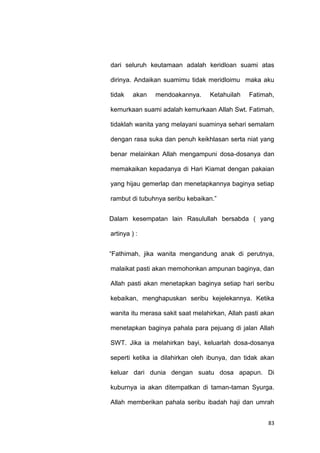 83
dari seluruh keutamaan adalah keridloan suami atas
dirinya. Andaikan suamimu tidak meridloimu maka aku
tidak akan mendoakannya. Ketahuilah Fatimah,
kemurkaan suami adalah kemurkaan Allah Swt. Fatimah,
tidaklah wanita yang melayani suaminya sehari semalam
dengan rasa suka dan penuh keikhlasan serta niat yang
benar melainkan Allah mengampuni dosa-dosanya dan
memakaikan kepadanya di Hari Kiamat dengan pakaian
yang hijau gemerlap dan menetapkannya baginya setiap
rambut di tubuhnya seribu kebaikan.”
Dalam kesempatan lain Rasulullah bersabda ( yang
artinya ) :
“Fathimah, jika wanita mengandung anak di perutnya,
malaikat pasti akan memohonkan ampunan baginya, dan
Allah pasti akan menetapkan baginya setiap hari seribu
kebaikan, menghapuskan seribu kejelekannya. Ketika
wanita itu merasa sakit saat melahirkan, Allah pasti akan
menetapkan baginya pahala para pejuang di jalan Allah
SWT. Jika ia melahirkan bayi, keluarlah dosa-dosanya
seperti ketika ia dilahirkan oleh ibunya, dan tidak akan
keluar dari dunia dengan suatu dosa apapun. Di
kuburnya ia akan ditempatkan di taman-taman Syurga.
Allah memberikan pahala seribu ibadah haji dan umrah
 