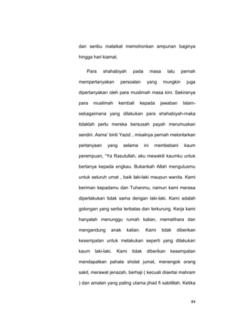 84
dan seribu malaikat memohonkan ampunan baginya
hingga hari kiamat.
Para shahabiyah pada masa lalu pernah
mempertanyakan persoalan yang mungkin juga
dipertanyakan oleh para muslimah masa kini. Sekiranya
para muslimah kembali kepada jawaban Islam-
sebagaimana yang dilakukan para shahabiyah-maka
tidaklah perlu mereka bersusah payah merumuskan
sendiri. Asma‟ binti Yazid , misalnya pernah melontarkan
pertanyaan yang selama ini membebani kaum
perempuan, “Ya Rasulullah, aku mewakili kaumku untuk
bertanya kepada engkau. Bukankah Allah mengutusmu
untuk seluruh umat , baik laki-laki maupun wanita. Kami
beriman kepadamu dan Tuhanmu, namun kami merasa
diperlakukan tidak sama dengan laki-laki. Kami adalah
golongan yang serba terbatas dan terkurung. Kerja kami
hanyalah menunggu rumah kalian, memelihara dan
mengandung anak kalian. Kami tidak diberikan
kesempatan untuk melakukan seperti yang dilakukan
kaum laki-laki. Kami tidak diberikan kesempatan
mendapatkan pahala sholat jumat, menengok orang
sakit, merawat jenazah, berhaji ( kecuali disertai mahram
) dan amalan yang paling utama jihad fi sabilillah. Ketika
 