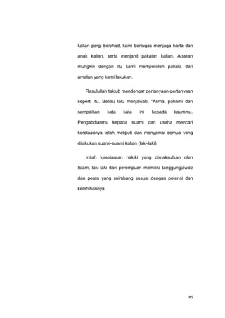 85
kalian pergi berjihad, kami bertugas menjaga harta dan
anak kalian, serta menjahit pakaian kalian. Apakah
mungkin dengan itu kami memperoleh pahala dari
amalan yang kami lakukan.
Rasulullah takjub mendengar pertanyaan-pertanyaan
seperti itu. Beliau lalu menjawab, “Asma, pahami dan
sampaikan kata kata ini kepada kaummu.
Pengabdianmu kepada suami dan usaha mencari
kerelaannya telah meliputi dan menyamai semua yang
dilakukan suami-suami kalian (laki-laki).
Inilah kesetaraan hakiki yang dimaksutkan oleh
Islam, laki-laki dan perempuan memiliki tanggungjawab
dan peran yang seimbang sesuai dengan potensi dan
kelebihannya.
 
