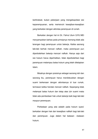 87
berkhalwat, bukan pekerjaan yang mengekspoitasi sisi
keperempuanan, serta memenuhi kewajiban-kewajiban
yang berkaitan dengan aktivitas perempuan di rumah.
Berkaitan dengan hal ini Dr. Fahrul Ulum S.Pd MEI
menyampaikan bahwa pada prinsipnya memang tidak ada
larangan bagi perempuan untuk bekerja. Ketika seorang
laki-laki berhak mencari nafkah, maka perempuan pun
diperbolehkan bekerja mencari nafkah. Hanya saja dari
sisi hukum harus diperhatikan, tidak diperbolehkan bagi
perempuan melampau batas hukum yang telah ditetapkan
Islam.
Misalnya dengan posisinya sebagai seorang istri dan
seorang ibu, perempuan harus mendiskusikan dengan
suami berkenaan dengan aktivitasnya di luar rumah,
termasuk ketika hendak mencari nafkah. Sepanjang tidak
melampai batas hukum dan tetap atas izin suami maka
tidak ada pembedaan hak untuk bekerja baik bagi laki-laki
maupun perempuan.
Perbedaan yang ada adalah pada hukum syara‟
berkaitan dengan hak dan kewajiban nafkah bagi laki-laki
dan perempuan. Juga dalam hal batasan –batasan
hukum.
 