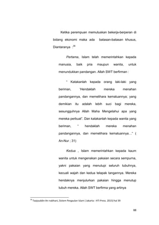 88
Ketika perempuan memutuskan bekerja-berperan di
bidang ekonomi maka ada batasan-batasan khusus,
Diantaranya :36
Pertama, Islam telah memerintahkan kepada
manusia, baik pria maupun wanita, untuk
menundukkan pandangan. Allah SWT berfirman :
“ Katakanlah kepada orang laki-laki yang
beriman, „Hendaklah mereka menahan
pandangannya, dan memelihara kemaluannya; yang
demikian itu adalah lebih suci bagi mereka,
sesungguhnya Allah Maha Mengetahui apa yang
mereka perbuat”. Dan katakanlah kepada wanita yang
beriman, “ hendaklah mereka menahan
pandangannya, dan memelihara kemaluannya…” (
An-Nur ; 31)
Kedua , Islam memerintahkan kepada kaum
wanita untuk mengenakan pakaian secara sempurna,
yakni pakaian yang menutupi seluruh tubuhnya,
kecuali wajah dan kedua telapak tangannya. Mereka
hendaknya menjulurkan pakaian hingga menutup
tubuh mereka. Allah SWT berfirma yang artinya
36
Taqiyuddin An-nabhani, Sistem Pergaulan Islam ( Jakarta : HTI Press. 2015) hal 39
 