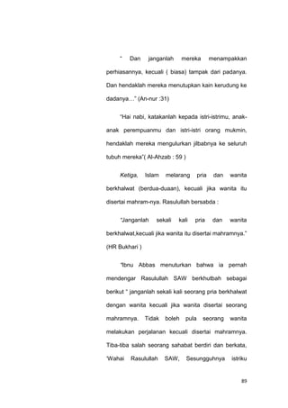 89
“ Dan janganlah mereka menampakkan
perhiasannya, kecuali ( biasa) tampak dari padanya.
Dan hendaklah mereka menutupkan kain kerudung ke
dadanya…” (An-nur :31)
“Hai nabi, katakanlah kepada istri-istrimu, anak-
anak perempuanmu dan istri-istri orang mukmin,
hendaklah mereka mengulurkan jilbabnya ke seluruh
tubuh mereka”( Al-Ahzab : 59 )
Ketiga, Islam melarang pria dan wanita
berkhalwat (berdua-duaan), kecuali jika wanita itu
disertai mahram-nya. Rasulullah bersabda :
“Janganlah sekali kali pria dan wanita
berkhalwat,kecuali jika wanita itu disertai mahramnya.”
(HR Bukhari )
“Ibnu Abbas menuturkan bahwa ia pernah
mendengar Rasulullah SAW berkhutbah sebagai
berikut “ janganlah sekali kali seorang pria berkhalwat
dengan wanita kecuali jika wanita disertai seorang
mahramnya. Tidak boleh pula seorang wanita
melakukan perjalanan kecuali disertai mahramnya.
Tiba-tiba salah seorang sahabat berdiri dan berkata,
„Wahai Rasulullah SAW, Sesungguhnya istriku
 