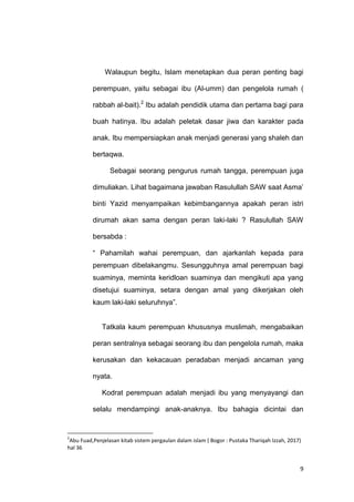 9
Walaupun begitu, Islam menetapkan dua peran penting bagi
perempuan, yaitu sebagai ibu (Al-umm) dan pengelola rumah (
rabbah al-bait).2
Ibu adalah pendidik utama dan pertama bagi para
buah hatinya. Ibu adalah peletak dasar jiwa dan karakter pada
anak. Ibu mempersiapkan anak menjadi generasi yang shaleh dan
bertaqwa.
Sebagai seorang pengurus rumah tangga, perempuan juga
dimuliakan. Lihat bagaimana jawaban Rasulullah SAW saat Asma‟
binti Yazid menyampaikan kebimbangannya apakah peran istri
dirumah akan sama dengan peran laki-laki ? Rasulullah SAW
bersabda :
“ Pahamilah wahai perempuan, dan ajarkanlah kepada para
perempuan dibelakangmu. Sesungguhnya amal perempuan bagi
suaminya, meminta keridloan suaminya dan mengikuti apa yang
disetujui suaminya, setara dengan amal yang dikerjakan oleh
kaum laki-laki seluruhnya”.
Tatkala kaum perempuan khususnya muslimah, mengabaikan
peran sentralnya sebagai seorang ibu dan pengelola rumah, maka
kerusakan dan kekacauan peradaban menjadi ancaman yang
nyata.
Kodrat perempuan adalah menjadi ibu yang menyayangi dan
selalu mendampingi anak-anaknya. Ibu bahagia dicintai dan
2
Abu Fuad,Penjelasan kitab sistem pergaulan dalam islam ( Bogor : Pustaka Thariqah Izzah, 2017)
hal 36
 