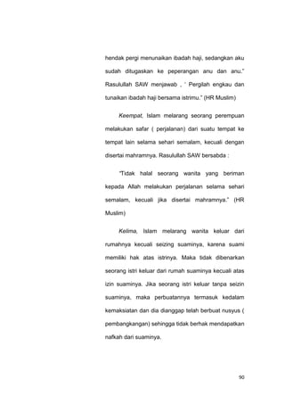 90
hendak pergi menunaikan ibadah haji, sedangkan aku
sudah ditugaskan ke peperangan anu dan anu.”
Rasulullah SAW menjawab , „ Pergilah engkau dan
tunaikan ibadah haji bersama istrimu.” (HR Muslim)
Keempat, Islam melarang seorang perempuan
melakukan safar ( perjalanan) dari suatu tempat ke
tempat lain selama sehari semalam, kecuali dengan
disertai mahramnya. Rasulullah SAW bersabda :
“Tidak halal seorang wanita yang beriman
kepada Allah melakukan perjalanan selama sehari
semalam, kecuali jika disertai mahramnya.” (HR
Muslim)
Kelima, Islam melarang wanita keluar dari
rumahnya kecuali seizing suaminya, karena suami
memiliki hak atas istrinya. Maka tidak dibenarkan
seorang istri keluar dari rumah suaminya kecuali atas
izin suaminya. Jika seorang istri keluar tanpa seizin
suaminya, maka perbuatannya termasuk kedalam
kemaksiatan dan dia dianggap telah berbuat nusyus (
pembangkangan) sehingga tidak berhak mendapatkan
nafkah dari suaminya.
 