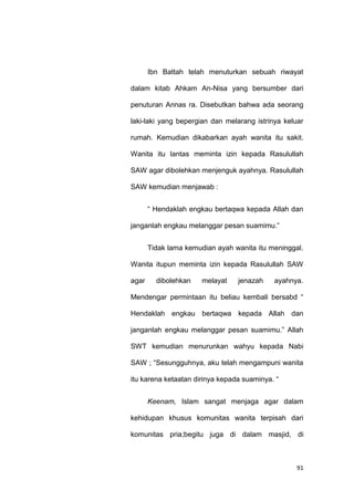 91
Ibn Battah telah menuturkan sebuah riwayat
dalam kitab Ahkam An-Nisa yang bersumber dari
penuturan Annas ra. Disebutkan bahwa ada seorang
laki-laki yang bepergian dan melarang istrinya keluar
rumah. Kemudian dikabarkan ayah wanita itu sakit.
Wanita itu lantas meminta izin kepada Rasulullah
SAW agar dibolehkan menjenguk ayahnya. Rasulullah
SAW kemudian menjawab :
“ Hendaklah engkau bertaqwa kepada Allah dan
janganlah engkau melanggar pesan suamimu.”
Tidak lama kemudian ayah wanita itu meninggal.
Wanita itupun meminta izin kepada Rasulullah SAW
agar dibolehkan melayat jenazah ayahnya.
Mendengar permintaan itu beliau kembali bersabd “
Hendaklah engkau bertaqwa kepada Allah dan
janganlah engkau melanggar pesan suamimu.” Allah
SWT kemudian menurunkan wahyu kepada Nabi
SAW ; “Sesungguhnya, aku telah mengampuni wanita
itu karena ketaatan dirinya kepada suaminya. “
Keenam, Islam sangat menjaga agar dalam
kehidupan khusus komunitas wanita terpisah dari
komunitas pria;begitu juga di dalam masjid, di
 
