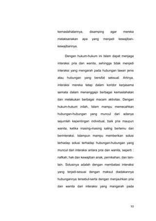 93
kemaslahatannya, disamping agar mereka
melaksanakan apa yang menjadi kewajiban-
kewajibannya.
Dengan hukum-hukum ini Islam dapat menjaga
interaksi pria dan wanita, sehingga tidak menjadi
interaksi yang mengarah pada hubungan lawan jenis
atau hubungan yang bersifat seksual. Artinya,
interaksi mereka tetap dalam koridor kerjasama
semata dalam menanggapi berbagai kemaslahatan
dan melakukan berbagai macam aktivitas. Dengan
hukum-hukum inilah, Islam mampu memecahkan
hubungan-hubungan yang muncul dari adanya
sejumlah kepentingan individual, baik pria maupun
wanita, ketika masing-masing saling bertemu dan
berinteraksi. Islampun mampu memberikan solusi
terhadap solusi terhadap hubungan-hubungan yang
muncul dari interaksi antara pria dan wanita, seperti :
nafkah, hak dan kewajiban anak, pernikahan, dan lain-
lain. Solusinya adalah dengan membatasi interaksi
yang terjadi-sesuai dengan maksut diadakannya
hubungannya tersebut-serta dengan menjauhkan pria
dan wanita dari interaksi yang mangarah pada
 