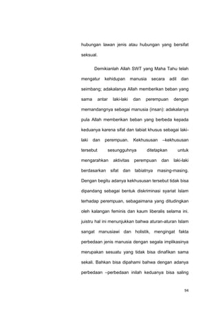 94
hubungan lawan jenis atau hubungan yang bersifat
seksual.
Demikianlah Allah SWT yang Maha Tahu telah
mengatur kehidupan manusia secara adil dan
seimbang; adakalanya Allah memberikan beban yang
sama antar laki-laki dan perempuan dengan
memandangnya sebagai manusia (insan): adakalanya
pula Allah memberikan beban yang berbeda kepada
keduanya karena sifat dan tabiat khusus sebagai laki-
laki dan perempuan. Kekhususan –kekhususan
tersebut sesungguhnya ditetapkan untuk
mengarahkan aktivitas perempuan dan laki-laki
berdasarkan sifat dan tabiatnya masing-masing.
Dengan begitu adanya kekhususan tersebut tidak bisa
dipandang sebagai bentuk diskriminasi syariat Islam
terhadap perempuan, sebagaimana yang ditudingkan
oleh kalangan feminis dan kaum liberalis selama ini.
juistru hal ini menunjukkan bahwa aturan-aturan Islam
sangat manusiawi dan holistik, mengingat fakta
perbedaan jenis manusia dengan segala implikasinya
merupakan sesuatu yang tidak bisa dinafikan sama
sekali. Bahkan bisa dipahami bahwa dengan adanya
perbedaan –perbedaan inilah keduanya bisa saling
 