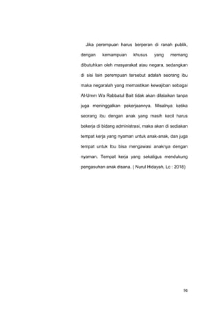 96
Jika perempuan harus berperan di ranah publik,
dengan kemampuan khusus yang memang
dibutuhkan oleh masyarakat atau negara, sedangkan
di sisi lain perempuan tersebut adalah seorang ibu
maka negaralah yang memastikan kewajiban sebagai
Al-Umm Wa Rabbatul Bait tidak akan dilalaikan tanpa
juga meninggalkan pekerjaannya. Misalnya ketika
seorang ibu dengan anak yang masih kecil harus
bekerja di bidang administrasi, maka akan di sediakan
tempat kerja yang nyaman untuk anak-anak, dan juga
tempat untuk Ibu bisa mengawasi anaknya dengan
nyaman. Tempat kerja yang sekaligus mendukung
pengasuhan anak disana. ( Nurul Hidayah, Lc : 2018)
 