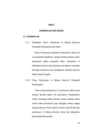 99
BAB V
KESIMPULAN DAN SARAN
5.1. KESIMPULAN
5.1.1. Perbedaan Peran Perempuan di Bidang Ekonomi
Perspektif Kontemporer dan Islam.
Peran Perempuan perspektif kontemporer dalam hal
ini perspektif kapitalisme, sangat berbeda dengan peran
perempuan dalam perspektif Islam. Perbedaan ini
disebabkan karena ada perbedaan paradigma mendasar
terhadap perempuan dan pengelolaan aktivitas ekonomi
dalam sebuah negara.
5.1.2. Peran Perempuan di Bidang Ekonomi Perspektif
Kontemporer
Pada masa kontemporer ini, perempuan dilihat sama
dengan laki-laki dalam hal sama-sama menghasilkan
materi. Sehingga ketika laki-laki mampu bekerja keluar
rumah maka perempuan juga dianggap mampu sejajar
dengan laki-laki. Peran seluruh individu baik laki-laki dan
perempuan di bidang ekonomi sama dan didasarkan
pada kesetaraan gender.
 