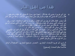 ‫َال‬ ‫عنه‬ ‫هللا‬ ‫رضي‬ ‫هريرة‬ ‫أبي‬ ‫عن‬:‫خ‬ ‫وسلم‬ ‫عليه‬ ‫هللا‬ ‫صلى‬ ‫هللا‬ ‫رسول‬ ‫مع‬ ‫شهدنا‬، ‫يبر‬
‫اإلسالم‬ ‫يدعي‬ ‫معه‬ ‫ممن‬ ‫لرجل‬ ‫وسلم‬ ‫عليه‬ ‫هللا‬ ‫صلى‬ ‫هللا‬ ‫رسول‬ ‫فقال‬( :‫ا‬ ‫أهل‬ ‫من‬ ‫هذا‬‫لنار‬
. )
‫ف‬ ، ‫فأثبتته‬ ‫الجراح‬ ‫به‬ ‫وكثرت‬ ، ‫القتال‬ ‫أشد‬ ‫من‬ ‫الرجل‬ ‫َاتل‬ ‫القتال‬ ‫حضر‬ ‫فلما‬‫رجل‬ ‫جاء‬
‫فقال‬ ‫وسلم‬ ‫عليه‬ ‫هللا‬ ‫صلى‬ ‫النبي‬ ‫أصحاب‬ ‫من‬:‫تحد‬ ‫الذي‬ ‫أرأيت‬ ، ‫هللا‬ ‫رسول‬ ‫يا‬‫من‬ ‫أنه‬ ‫ثت‬
، ‫الجراح‬ ‫به‬ ‫فكثرت‬ ، ‫القتال‬ ‫أشد‬ ‫من‬ ‫هللا‬ ‫سبيل‬ ‫في‬ ‫َاتل‬ ‫َد‬ ، ‫النار‬ ‫أهل‬
‫وسلم‬ ‫عليه‬ ‫هللا‬ ‫صلى‬ ‫النبي‬ ‫فقال‬( :‫النار‬ ‫أهل‬ ‫من‬ ‫إنه‬ ‫أما‬. )
، ‫الجراح‬ ‫ألم‬ ‫الرجل‬ ‫وجد‬ َ‫إ‬ َ‫َل‬ ‫على‬ ‫هو‬ ‫فبينما‬ ، ‫يرتاب‬ ‫المسلمين‬ ‫بعض‬ ُ‫فكا‬‫ف‬‫أهوى‬
‫بها‬ ‫فانتحر‬ ‫سهما‬ ‫منها‬ ‫فانتزع‬ ‫كنانته‬ ‫إلى‬ ‫بيده‬‫إل‬ ‫المسلمين‬ ‫من‬ ‫رجال‬ ‫فاشتد‬ ،‫هللا‬ ‫رسول‬ ‫ى‬
‫فقالوا‬ ‫وسلم‬ ‫عليه‬ ‫هللا‬ ‫صلى‬:‫فال‬ ‫انتحر‬ ‫َد‬ ، َ‫حديث‬ ‫هللا‬ ‫صدق‬ ‫هللا‬ ‫رسول‬ ‫يا‬‫نفسه‬ ‫فقتل‬ ‫ن‬.
‫وسلم‬ ‫عليه‬ ‫هللا‬ ‫صلى‬ ‫هللا‬ ‫رسول‬ ‫فقال‬( :‫فأَن‬ ‫َم‬ ، ‫بالل‬ ‫يا‬:‫إال‬ ‫الجنة‬ ‫يدخل‬ ‫ال‬، ‫مؤمن‬
‫الفاجر‬ ‫بالرجل‬ ‫الدين‬ ‫هذا‬ ‫ليؤيد‬ ‫هللا‬ ‫وإن‬. )
‫الراوي‬:‫المحدث‬ ‫هريرة‬ ‫أبو‬:‫البخاري‬-‫المصدر‬:‫البخاري‬ ‫صحيح‬-‫الر‬ ‫أو‬ ‫الصفحة‬‫َم‬:
6606
‫المحدث‬ ‫حكم‬ ‫خالصة‬[ :‫صحيح‬]
 