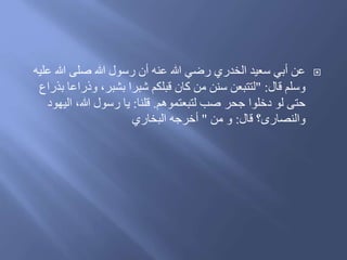 ‫ع‬ ‫هللا‬ ‫صلى‬ ‫هللا‬ ‫رسول‬ ‫أن‬ ‫عنه‬ ‫هللا‬ ‫رضي‬ ‫الخدري‬ ‫سعيد‬ ‫أبي‬ ‫عن‬‫ليه‬
‫َال‬ ‫وسلم‬" :‫وَراع‬ ،‫بشبر‬ ‫شبرا‬ ‫َبلكم‬ ‫كان‬ ‫من‬ ‫سنن‬ ‫لتتبعن‬‫بذراع‬ ‫ا‬
‫لتبعتموهم‬ ‫صب‬ ‫جحر‬ ‫ُخلوا‬ ‫لو‬ ‫حتى‬.‫َلنا‬:‫الي‬ ،‫هللا‬ ‫رسول‬ ‫يا‬ُ‫هو‬
‫َال‬ ‫والنصارى؟‬:‫من‬ ‫و‬"‫البخاري‬ ‫أخرجه‬
 