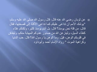 ‫َال‬ ‫عنه‬ ‫هللا‬ ‫رضي‬ ‫ثوبان‬ ‫عن‬:‫و‬ ‫عليه‬ ‫هللا‬ ‫صلى‬ ‫هللا‬ ‫رسول‬ ‫َال‬‫سلم‬:
"‫ف‬ ،‫َصعتها‬ ‫إلى‬ ‫األكلة‬ ‫تداعى‬ ‫كما‬ ‫عليكم‬ ‫تداعى‬ ‫أن‬ ‫األمم‬ َ‫يوش‬‫قال‬
‫َائل‬:‫َال‬ ‫يومئذ؟‬ ‫نحن‬ ‫َلة‬ ‫من‬:‫ولكنكم‬ ،‫كثير‬ ‫يومئذ‬ ‫أنتم‬ ‫بل‬‫غثاء‬
‫ول‬ ،‫منكم‬ ‫المهابة‬ ‫عدوكم‬ ‫صدور‬ ‫من‬ ‫هللا‬ ‫ولينزعن‬ ،‫السيل‬ ‫كغثاء‬‫يقذفن‬
‫َيل‬ ،‫الوهن‬ ‫َلوبكم‬ ‫في‬:‫َال‬ ‫هللا؟‬ ‫رسول‬ ‫يا‬ ‫الوهن‬ ‫وما‬:‫الدن‬ ‫حب‬‫يا‬
‫الموت‬ ‫وكراهية‬"‫أحمد‬ ‫اإلمام‬ ‫رواه‬ُ‫وأبوُاو‬
 