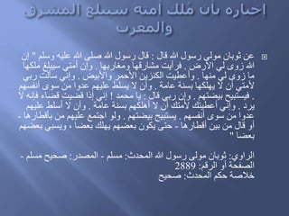 ‫عن‬‫َال‬ ‫هللا‬ ‫رسول‬ ‫مولى‬ ‫ثوبان‬:‫وس‬ ‫عليه‬ ‫هللا‬ ‫صلى‬ ‫هللا‬ ‫رسول‬ ‫َال‬‫لم‬"‫إن‬
‫األرض‬ ‫لي‬ ‫زوى‬ ‫هللا‬.‫ومغاربها‬ ‫مشارَها‬ ‫فرأيت‬.‫م‬ ‫سيبلغ‬ ‫أمتي‬ ‫وإن‬‫لكها‬
‫منها‬ ‫لي‬ ‫زوى‬ ‫ما‬.‫واألبيض‬ ‫األحمر‬ ‫الكنزين‬ ‫وأعطيت‬.‫رب‬ ‫سألت‬ ‫وإني‬‫ي‬
‫عامة‬ ‫بسنة‬ ‫يهلكها‬ ‫ال‬ ‫أن‬ ‫ألمتي‬.‫أنف‬ ‫سوى‬ ‫من‬ ‫عدوا‬ ‫عليهم‬ ‫يسلط‬ ‫ال‬ ‫وأن‬‫سهم‬
.‫بيضتهم‬ ‫فيستبيح‬.‫َال‬ ‫ربي‬ ‫وإن‬:‫محمد‬ ‫يا‬!‫َض‬ ‫َضيت‬ ‫إَا‬ ‫إني‬‫ال‬ ‫فإنه‬ ‫اء‬
ُ‫ير‬.‫عامة‬ ‫بسنة‬ ‫أهلكهم‬ ‫ال‬ ‫أن‬ َ‫ألمت‬ َ‫أعطيت‬ ‫وإني‬.‫علي‬ ‫أسلط‬ ‫ال‬ ‫وأن‬‫هم‬
‫أنفسهم‬ ‫سوى‬ ‫من‬ ‫عدوا‬.‫بيضتهم‬ ‫يستبيح‬.‫ب‬ ‫من‬ ‫عليهم‬ ‫اجتمع‬ ‫ولو‬‫أَطارها‬-
‫أَطارها‬ ‫بين‬ ‫من‬ ‫َال‬ ‫أو‬-‫ويسبي‬ ، ‫بعضا‬ َ‫يهل‬ ‫بعضهم‬ ‫يكون‬ ‫حتى‬‫بعضهم‬
‫بعضا‬"
‫الراوي‬:‫المحدث‬ ‫هللا‬ ‫رسول‬ ‫مولى‬ ‫ثوبان‬:‫مسلم‬-‫المصدر‬:‫مس‬ ‫صحيح‬‫لم‬-
‫الرَم‬ ‫أو‬ ‫الصفحة‬:2889
‫المحدث‬ ‫حكم‬ ‫خالصة‬:‫صحيح‬
 