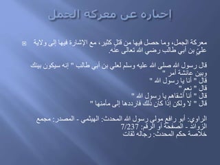  ‫معركة‬‫والية‬ ‫إلى‬ ‫فيها‬ ‫اإلشارة‬ ‫مع‬ ،‫كثير‬ ٍ‫ل‬‫َت‬ ‫من‬ ‫فيها‬ ‫حصل‬ ‫وما‬ ،‫الجمل‬
‫عنه‬ ‫تعالى‬ ‫هللا‬ ‫رضي‬ ‫طالب‬ ‫أبي‬ ‫بن‬ ٍ‫علي‬.
‫طالب‬ ‫أبي‬ ‫بن‬ ‫لعلي‬ ‫وسلم‬ ‫عليه‬ ‫هللا‬ ‫صلى‬ ‫هللا‬ ‫رسول‬ ‫َال‬"‫بي‬ ‫سيكون‬ ‫إنه‬َ‫ن‬
‫أمر‬ ‫عائشة‬ ‫وبين‬"
‫َال‬"‫هللا‬ ‫رسول‬ ‫يا‬ ‫أنا‬"
‫َال‬"‫نعم‬"
‫َال‬"‫هللا‬ ‫رسول‬ ‫يا‬ ‫أشقاهم‬ ‫أنا‬"
‫َال‬"‫مأمنها‬ ‫إلى‬ ‫فارُُها‬ َ‫َل‬ ‫كان‬ ‫إَا‬ ‫ولكن‬ ‫ال‬"
‫الراوي‬:‫المحدث‬ ‫هللا‬ ‫رسول‬ ‫مولى‬ ‫رافع‬ ‫أبو‬:‫الهيثمي‬-‫المصدر‬:‫مجمع‬
‫الزوائد‬-‫الرَم‬ ‫أو‬ ‫الصفحة‬:7/237
‫المحدث‬ ‫حكم‬ ‫خالصة‬:‫ثقات‬ ‫رجاله‬
 