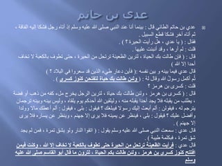 ‫َال‬ ‫الطائي‬ ‫حاتم‬ ‫بن‬ ‫عدي‬:‫فشك‬ ‫رجل‬ ‫أتاه‬ َ‫إ‬ ‫وسلم‬ ‫عليه‬ ‫هللا‬ ‫صلى‬ ‫النبي‬ ‫عند‬ ‫أنا‬ ‫بينما‬، ‫الفاَة‬ ‫إليه‬ ‫ا‬
‫السبيل‬ ‫َطع‬ ‫فشكا‬ ‫آخر‬ ‫أتاه‬ ‫ثم‬.
‫فقال‬( :‫؟‬ ‫الحيرة‬ ‫رأيت‬ ‫هل‬ ، ‫عدي‬ ‫يا‬. )
‫َلت‬:‫عليها‬ ‫أنبئت‬ ‫وَد‬ ، ‫أرها‬ ‫لم‬.
‫َال‬( :‫بالكعب‬ ‫تطوف‬ ‫حتى‬ ، ‫الحيرة‬ ‫من‬ ‫ترتحل‬ ‫الظعينة‬ ‫لترين‬ ، ‫الحياة‬ َ‫ب‬ ‫طالت‬ ‫فإن‬‫تخاف‬ ‫ال‬ ‫ة‬
‫هللا‬ ‫إال‬ ‫أحدا‬)
‫نفسه‬ ‫بين‬ ‫و‬ ‫بينه‬ ‫فيما‬ ‫عدي‬ ‫َال‬(:‫؟‬ ُ‫البال‬ ‫في‬ ‫سعروا‬ ‫َد‬ ‫الذين‬ ‫طيء‬ ‫ُعار‬ ‫فأين‬)
ُ‫ه‬‫ل‬ ‫وَال‬ ‫هللا‬ ُ‫ل‬‫رسو‬ ‫أكمل‬ ‫م‬ُ‫ث‬( :‫كسرى‬ ‫كنوز‬ ‫لتفتحن‬ ‫حياة‬ ‫بك‬ ‫طالت‬ ‫ولئن‬. )
‫َلت‬:‫؟‬ ‫هرمز‬ ‫بن‬ ‫كسرى‬
‫َال‬( :‫ف‬ ‫أو‬ ‫َهب‬ ‫من‬ ‫كفه‬ ‫ملء‬ ‫يخرج‬ ‫الرجل‬ ‫لترين‬ ، ‫حياة‬ َ‫ب‬ ‫طالت‬ ‫ولئن‬ ، ‫هرمز‬ ‫بن‬ ‫كسرى‬‫ضة‬
‫ب‬ ‫وليس‬ ، ‫يلقاه‬ ‫يوم‬ ‫أحدكم‬ ‫هللا‬ ‫وليلقين‬ ، ‫منه‬ ‫يقبله‬ ‫أحدا‬ ‫يجد‬ ‫فال‬ ‫يقبله‬ ‫من‬ ‫يطلب‬ ،‫ترجمان‬ ‫وبينه‬ ‫ينه‬
‫فيقولن‬ ، ‫له‬ ‫يترجم‬:‫فيقول‬ ‫؟‬ َ‫فيبلغ‬ ‫رسوال‬ َ‫إلي‬ ‫أبعث‬ ‫ألم‬:‫فيقول‬ ، ‫بلى‬:‫أ‬ ‫ألم‬‫وولدا‬ ‫ماال‬ َ‫عط‬
‫فيقول‬ ‫؟‬ َ‫علي‬ ‫وأفضل‬:‫يسار‬ ‫عن‬ ‫وينظر‬ ، ‫جهنم‬ ‫إال‬ ‫يرى‬ ‫فال‬ ‫يمينه‬ ‫عن‬ ‫فينظر‬ ، ‫بلى‬‫يرى‬ ‫فال‬ ‫ه‬
‫جهنم‬ ‫إال‬. )
‫عدي‬ ‫َال‬:‫يقول‬ ‫وسلم‬ ‫عليه‬ ‫هللا‬ ‫صلى‬ ‫النبي‬ ‫سمعت‬( :‫ف‬ ، ‫تمرة‬ ‫بشق‬ ‫ولو‬ ‫النار‬ ‫اتقوا‬‫يجد‬ ‫لم‬ ‫من‬
‫طيبة‬ ‫فبكلمة‬ ، ‫تمرة‬ ‫شق‬. )
‫عدي‬ ‫َال‬:‫وك‬ ، ‫هللا‬ ‫إل‬ ‫تخاف‬ ‫ل‬ ‫بالكعبة‬ ‫تطوف‬ ‫حتى‬ ‫الحيرة‬ ‫من‬ ‫ترتحل‬ ‫الظعينة‬ ‫فرأيت‬‫فيمن‬ ‫نت‬
‫هللا‬ ‫صلى‬ ‫القاسم‬ ‫أبو‬ ‫قال‬ ‫ما‬ ‫لترون‬ ، ‫الحياة‬ ‫بكم‬ ‫طالت‬ ‫ولئن‬ ، ‫هرمز‬ ‫بن‬ ‫كسرى‬ ‫كنوز‬ ‫افتتح‬‫عليه‬
‫وسلم‬
 