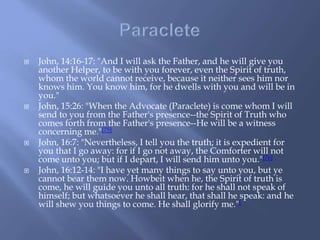  John, 14:16-17: "And I will ask the Father, and he will give you
another Helper, to be with you forever, even the Spirit of truth,
whom the world cannot receive, because it neither sees him nor
knows him. You know him, for he dwells with you and will be in
you."
 John, 15:26: "When the Advocate (Paraclete) is come whom I will
send to you from the Father's presence--the Spirit of Truth who
comes forth from the Father's presence--He will be a witness
concerning me."[75]
 John, 16:7: "Nevertheless, I tell you the truth; it is expedient for
you that I go away: for if I go not away, the Comforter will not
come unto you; but if I depart, I will send him unto you."[76]
 John, 16:12-14: "I have yet many things to say unto you, but ye
cannot bear them now. Howbeit when he, the Spirit of truth is
come, he will guide you unto all truth: for he shall not speak of
himself; but whatsoever he shall hear, that shall he speak: and he
will shew you things to come. He shall glorify me."[
 