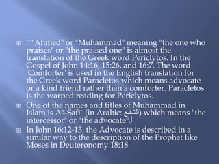  ``"Ahmed" or "Muhammad" meaning "the one who
praises" or "the praised one" is almost the
translation of the Greek word Periclytos. In the
Gospel of John 14:16, 15:26, and 16:7. The word
'Comforter' is used in the English translation for
the Greek word Paracletos which means advocate
or a kind friend rather than a comforter. Paracletos
is the warped reading for Periclytos.
 One of the names and titles of Muhammad in
Islam is Aš-Šafī` (in Arabic: ‫)الشفيع‬ which means "the
intercessor" or "the advocate".[
 In John 16:12-13, the Advocate is described in a
similar way to the description of the Prophet like
Moses in Deuteronomy 18:18
 