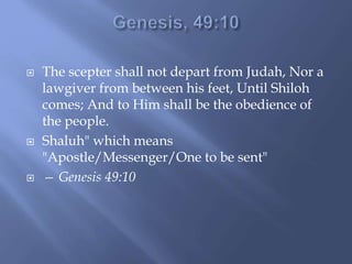  The scepter shall not depart from Judah, Nor a
lawgiver from between his feet, Until Shiloh
comes; And to Him shall be the obedience of
the people.
 Shaluh" which means
"Apostle/Messenger/One to be sent"
 — Genesis 49:10
 