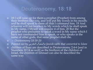  18 I will raise up for them a prophet (Prophet) from among
their brethren like you, and will put My words in his mouth;
and he shall speak to them all that I command him. 19 And
whoever will not hearken to My words which he shall speak
in My name, I Myself will require it of him. 20 But the
prophet who presumes to speak a word in My name which I
have not commanded him to speak, or who speaks in the
name of other gods, that same prophet shall die.
 — Deuteronomy 18:18-20
 Pointed out by ‫المغربي‬ ‫السموأل‬ a Jewish rabbi that converted to Islam
 children of Esau are described in Deuteronomy 2:4-6 [and in
Numbers 20:14 as well] as the brethren of the children of
Israel, the children of Ishmael can also be described the
same way
 