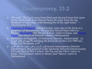  "He said, "The Lord came from Sinai and dawned from Seir upon
us; he shone forth from Mount Paran; he came from the ten
thousand of holy ones, with flaming fire at his right hand.“ —
Deuteronomy 33:2
 Samau'al al-Maghribi referred to this verse also in his book as a
prophecy of Muhammad. He said that Mount Sinai refers to
Moses, Mount Seir "the Mount of Esau" refers to Jesus, and Mount
Paran "the Mount of Ishmael" refers to Muhammad
 Reference: al-Maghribi, Al-Samawal; Taweile, Abdulwahab. ‫بذل‬
ُ‫اليهو‬ ‫إفحام‬ ‫في‬ ُ‫المجهو‬[ Confuting the Jews] (in Arabic) (1st 1989 ed.).
Syria: Dar Al Qalam. p 67
 ‫األمين‬ ‫البلد‬ ‫وهذا‬ ‫سينين‬ ‫وطور‬ ‫والزيتون‬ ‫والتين‬some contemporary Muslim
scholars have also pointed to the similarity between Deuteronomy
33:2 and Qur'an 95:1-3 where "the Fig and the Olive" refers to
Jesus, "Mount Sinai" refers to Moses, and "Mecca" refers to
Muhammad
 
