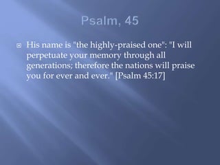  His name is "the highly-praised one": "I will
perpetuate your memory through all
generations; therefore the nations will praise
you for ever and ever." [Psalm 45:17]
 
