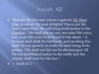  "Behold! My Servant, whom I uphold; My Elect
One, in whom My soul delights! I have put My
Spirit upon Him; He will bring forth justice to the
Gentiles. 2 He shall not cry out, nor raise His voice,
nor cause His voice to be heard in the street. 3 A
bruised reed shall He not break, and smoking flax
shall He not quench. In truth He shall bring forth
justice. 4 He shall not fail nor be discouraged, till
He has established justice in the earth; and the
islands shall wait for His law."
 — Isaiah 42:1-
 