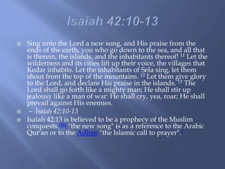  Sing unto the Lord a new song, and His praise from the
ends of the earth, you who go down to the sea, and all that
is therein, the islands, and the inhabitants thereof! 11 Let the
wilderness and its cities lift up their voice, the villages that
Kedar inhabits. Let the inhabitants of Sela sing, let them
shout from the top of the mountains. 12 Let them give glory
to the Lord, and declare His praise in the islands. 13 The
Lord shall go forth like a mighty man; He shall stir up
jealousy like a man of war: He shall cry, yea, roar; He shall
prevail against His enemies.
 — Isaiah 42:10-13
 Isaiah 42:13 is believed to be a prophecy of the Muslim
conquests.[46] "the new song" is as a reference to the Arabic
Qur'an or to the Adhan "the Islamic call to prayer".[
 