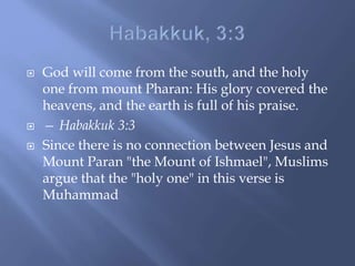  God will come from the south, and the holy
one from mount Pharan: His glory covered the
heavens, and the earth is full of his praise.
 — Habakkuk 3:3
 Since there is no connection between Jesus and
Mount Paran "the Mount of Ishmael", Muslims
argue that the "holy one" in this verse is
Muhammad
 