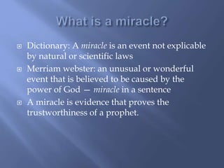  Dictionary: A miracle is an event not explicable
by natural or scientific laws
 Merriam webster: an unusual or wonderful
event that is believed to be caused by the
power of God — miracle in a sentence
 A miracle is evidence that proves the
trustworthiness of a prophet.
 