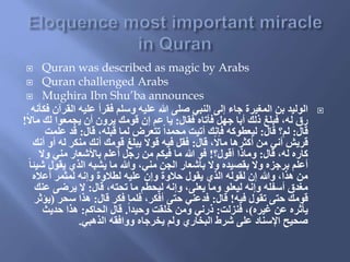  Quran was described as magic by Arabs
 Quran challenged Arabs
 Mughira Ibn Shu’ba announces
‫الق‬ ‫عليه‬ ‫فقرأ‬ ‫وسلم‬ ‫عليه‬ ‫هللا‬ ‫صلى‬ ‫النبي‬ ‫إلى‬ ‫جاء‬ ‫المغيرة‬ ‫بن‬ ‫الوليد‬‫فكأنه‬ ‫رآن‬
‫فقال‬ ‫فأتاه‬ ‫جهل‬ ‫أبا‬ ‫ذلك‬ ‫فبلغ‬ ،‫له‬ ‫رق‬:‫م‬ ‫لك‬ ‫يجمعوا‬ ‫أن‬ ‫يرون‬ ‫قومك‬ ‫إن‬ ‫عم‬ ‫يا‬‫ا‬‫ل‬‫ا‬!
‫قال‬:‫قال‬ ‫لم؟‬:‫قال‬ ،‫قبله‬ ‫لما‬ ‫تتعرض‬ ‫ا‬‫ا‬‫محمد‬ ‫أتيت‬ ‫فإنك‬ ‫ليعطوكه‬:‫عل‬ ‫قد‬‫مت‬
‫قال‬ ،‫ا‬‫ل‬‫ما‬ ‫أكثرها‬ ‫من‬ ‫أني‬ ‫قريش‬:‫ل‬ ‫منكر‬ ‫أنك‬ ‫قومك‬ ‫يبلغ‬ ‫ا‬‫ل‬‫قو‬ ‫فيه‬ ‫فقل‬‫أنك‬ ‫أو‬ ‫ه‬
‫قال‬ ،‫له‬ ‫كاره‬:‫أقول؟‬ ‫وماذا‬!‫ول‬ ‫مني‬ ‫باألشعار‬ ‫أعلم‬ ‫رجل‬ ‫من‬ ‫فيكم‬ ‫ما‬ ‫هللا‬ ‫فو‬
‫يقو‬ ‫الذي‬ ‫يشبه‬ ‫ما‬ ‫وهللا‬ ،‫مني‬ ‫الجن‬ ‫بأشعار‬ ‫ول‬ ‫بقصيده‬ ‫ول‬ ‫برجزه‬ ‫أعلم‬‫ا‬‫ا‬‫شيئ‬ ‫ل‬
‫أعاله‬ ‫لمثمر‬ ‫وإنه‬ ‫لطالوة‬ ‫عليه‬ ‫وإن‬ ‫حالوة‬ ‫يقول‬ ‫الذي‬ ‫لقوله‬ ‫إن‬ ‫وهللا‬ ،‫هذا‬ ‫من‬
‫قال‬ ،‫تحته‬ ‫ما‬ ‫ليحطم‬ ‫وإنه‬ ،‫يعلى‬ ‫وما‬ ‫ليعلو‬ ‫وإنه‬ ‫أسفله‬ ‫مغدق‬:‫ع‬ ‫يرضى‬ ‫ل‬‫نك‬
‫فيه‬ ‫تقول‬ ‫حتى‬ ‫قومك‬!‫قال‬:‫قال‬ ‫فكر‬ ‫فلما‬ ،‫أفكر‬ ‫حتى‬ ‫فدعني‬:‫سحر‬ ‫هذا‬(‫يؤثر‬
‫غيره‬ ‫عن‬ ‫يأثره‬)‫فنزلت‬ ،:‫ا‬‫ا‬‫وحيد‬ ‫خلقت‬ ‫ومن‬ ‫ذرني‬.‫الحاكم‬ ‫قال‬:‫حديث‬ ‫هذا‬
‫الذهبي‬ ‫ووافقه‬ ‫يخرجاه‬ ‫ولم‬ ‫البخاري‬ ‫شرط‬ ‫على‬ ‫اإلسناد‬ ‫صحيح‬.
 