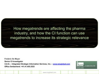 How megatrends are affecting the pharma
       industry, and how the CI function can use
      megatrends to increase its strategic relevance




Frederic De Meyer
Senior CI Investigator
I.S.I.S. – Integrated Strategic Information Services, Inc. – www.isisglobal.com
Office Switzerland: +41.41.455.2522


                                              www.isisglobal.com
 