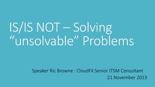 IS/IS NOT – Solving
“unsolvable” Problems
Speaker Ric Browne : CloudFX Senior ITSM Consultant
21 November 2013

 
