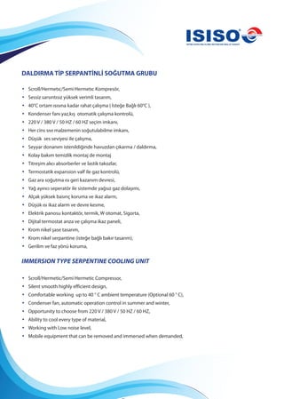 DALDIRMA TİP SERPANTİNLİ SOĞUTMA GRUBU
• Scroll/Hermetıc/Semi Hermetıc Kompresör,
• Sessiz sarsıntısız yüksek verimli tasarım,
• 40°C ortam ısısına kadar rahat çalışma ( İsteğe Bağlı 60°C ),
• Kondenser fanı yaz,kış otomatik çalışma kontrolü,
• 220 V / 380 V / 50 HZ / 60 HZ seçim imkanı,
• Her cins sıvı malzemenin soğutulabilme imkanı,
• Düşük ses seviyesi ile çalışma,
• Seyyar donanım istenildiğinde havuzdan çıkarma / daldırma,
• Kolay bakım temizlik montaj de montaj
• Titreşim alıcı absorberler ve lastik takozlar,
• Termostatik expansion valf ile gaz kontrolü,
• Gaz ara soğutma ısı geri kazanım devresi,
• Yağ ayırıcı seperatör ile sistemde yağsız gaz dolaşımı,
• Alçak yüksek basınç koruma ve ikaz alarm,
• Düşük ısı ikaz alarm ve devre kesme,
• Elektrik panosu kontaktör, termik, W otomat, Sigorta,
• Dijital termostat arıza ve çalışma ikaz paneli,
• Krom nikel şase tasarım,
• Krom nikel serpantine (isteğe bağlı bakır tasarım),
• Gerilim ve faz yönü koruma,
IMMERSION TYPE SERPENTINE COOLING UNIT
• Scroll/Hermetic/Semi Hermetic Compressor,
• Silent smooth highly efficient design,
• Comfortable working up to 40 ° C ambient temperature (Optional 60 ° C),
• Condenser fan, automatic operation control in summer and winter,
• Opportunity to choose from 220 V / 380 V / 50 HZ / 60 HZ,
• Ability to cool every type of material,
• Working with Low noise level,
• Mobile equipment that can be removed and immersed when demanded,
 