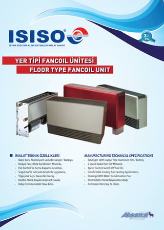 YER TİPİ FANCOIL ÜNİTESİ
FLOOR TYPE FANCOIL UNIT
88
ISISO’nun tescilli markasıdır.
İMALAT TEKNİK ÖZELLİKLERİ
• Bakır Boru Alüminyum Lamelli Esanjör / Batarya,
• Radyal Fan 3 Hızlı Kendinden Motorlu,
• Hız Kontrol Ve Açma Kapama Anahtarı,
• Soğutma Ve Isıtmada Konforlu Uygulama,
• Yoğuşma Suyu Tavasi İle Drenaj,
• Elektro Statik Boyalı Dekoratif Gövde,
• Kolay Temizlenebilir Hava Emiş.
MANUFACTURING TECHNICAL SPECIFICATIONS
• Exhanger With Copper Pipe Aluminum Fins / Battery,
• 3 Speed Radial Fan Self Motored ,
• Speed Control Switch Off And On,
• Comfortable Cooling And Heating Applications,
• Drainage With Water Condensation Pan,
• Electrostatic Painted Decorative Body,
• Air Intake Filter Easy To Clean.
 